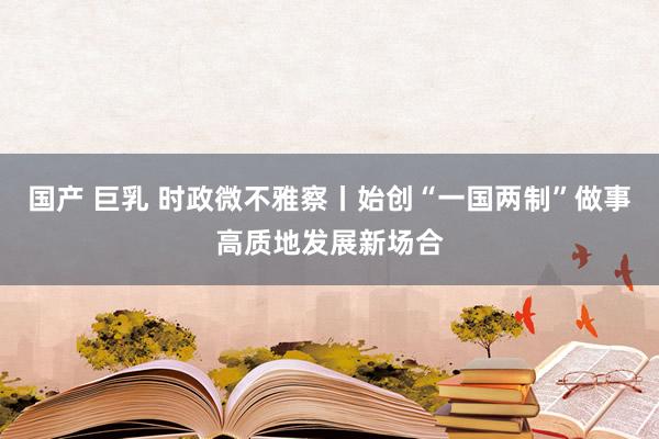 国产 巨乳 时政微不雅察丨始创“一国两制”做事高质地发展新场合