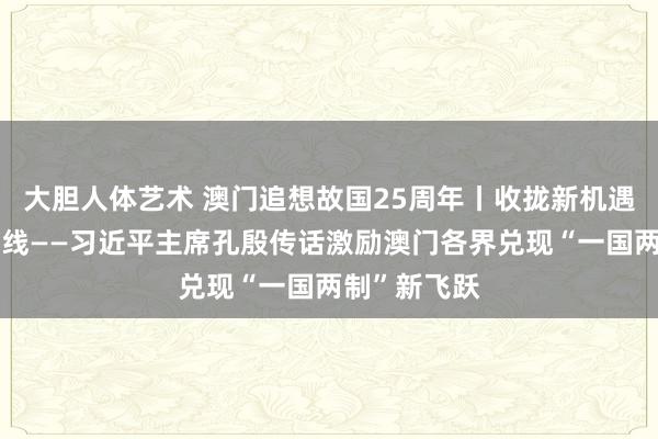 大胆人体艺术 澳门追想故国25周年丨收拢新机遇、创造新光线——习近平主席孔殷传话激励澳门各界兑现“一国两制”新飞跃