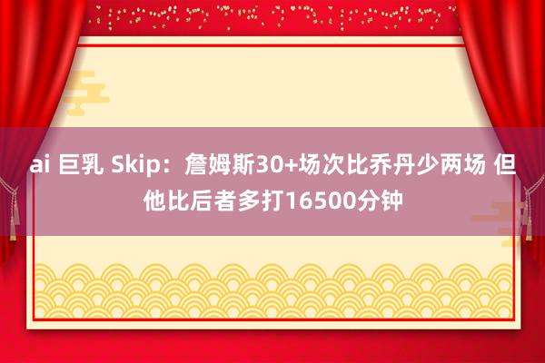 ai 巨乳 Skip：詹姆斯30+场次比乔丹少两场 但他比后者多打16500分钟