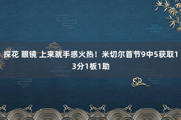 探花 眼镜 上来就手感火热！米切尔首节9中5获取13分1板1助
