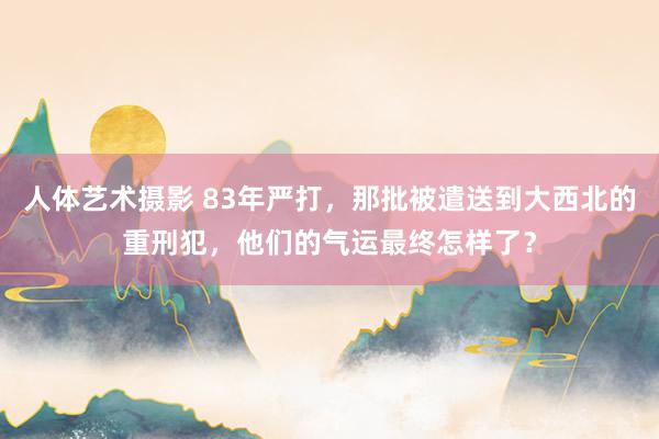 人体艺术摄影 83年严打，那批被遣送到大西北的重刑犯，他们的气运最终怎样了？