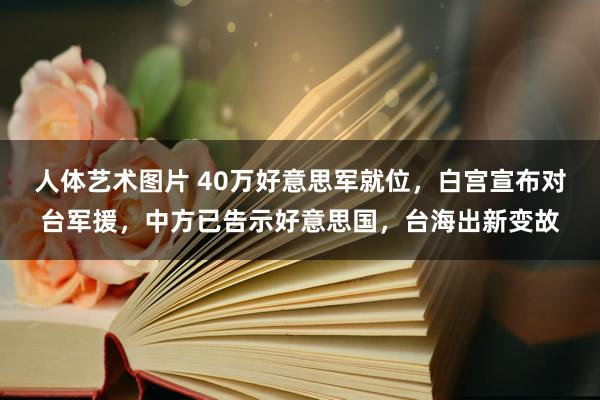 人体艺术图片 40万好意思军就位，白宫宣布对台军援，中方已告示好意思国，台海出新变故