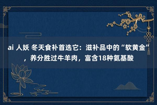 ai 人妖 冬天食补首选它：滋补品中的“软黄金”，养分胜过牛羊肉，富含18种氨基酸