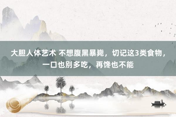 大胆人体艺术 不想腹黑暴毙，切记这3类食物，一口也别多吃，再馋也不能