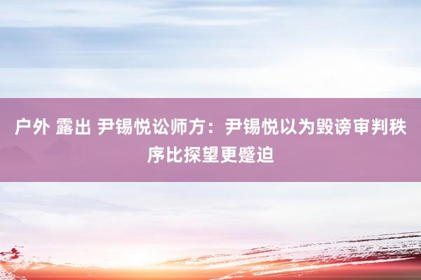 户外 露出 尹锡悦讼师方：尹锡悦以为毁谤审判秩序比探望更蹙迫