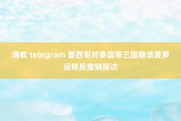 调教 telegram 墨西哥对泰国等三国糖渍菠萝运转反推销探访