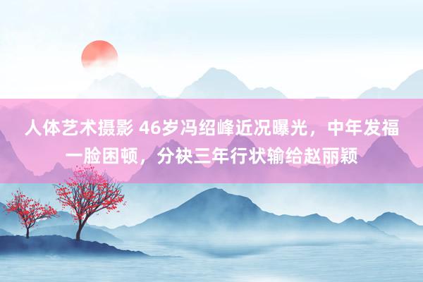 人体艺术摄影 46岁冯绍峰近况曝光，中年发福一脸困顿，分袂三年行状输给赵丽颖