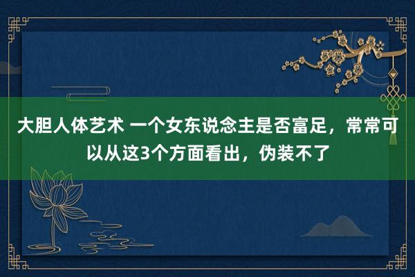 大胆人体艺术 一个女东说念主是否富足，常常可以从这3个方面看出，伪装不了
