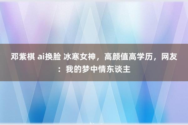 邓紫棋 ai换脸 冰寒女神，高颜值高学历，网友：我的梦中情东谈主