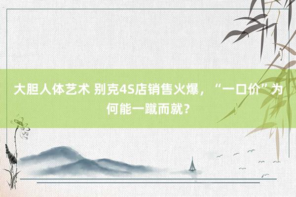 大胆人体艺术 别克4S店销售火爆，“一口价”为何能一蹴而就？