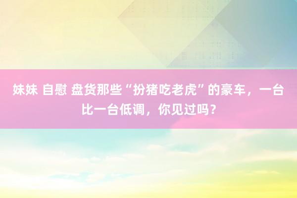 妹妹 自慰 盘货那些“扮猪吃老虎”的豪车，一台比一台低调，你见过吗？