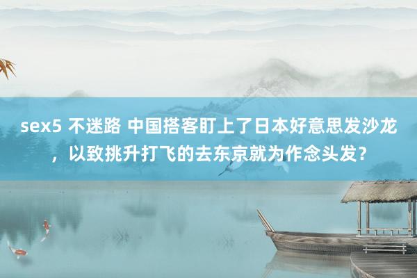sex5 不迷路 中国搭客盯上了日本好意思发沙龙，以致挑升打飞的去东京就为作念头发？