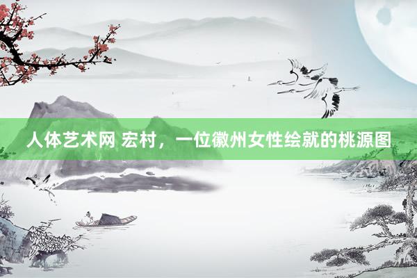 人体艺术网 宏村，一位徽州女性绘就的桃源图