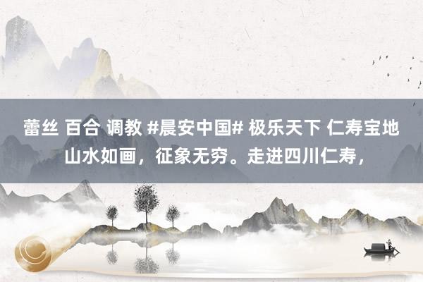 蕾丝 百合 调教 #晨安中国# 极乐天下 仁寿宝地 山水如画，征象无穷。走进四川仁寿，<a href=