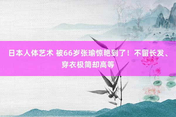 日本人体艺术 被66岁张瑜惊艳到了！不留长发、穿衣极简却高等