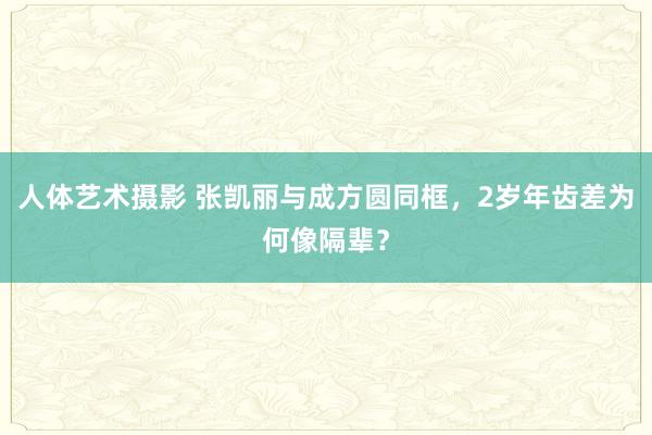 人体艺术摄影 张凯丽与成方圆同框，2岁年齿差为何像隔辈？
