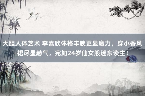 大胆人体艺术 李嘉欣体格丰腴更显魔力，穿小香风裙尽显赫气，宛如24岁仙女般迷东谈主！
