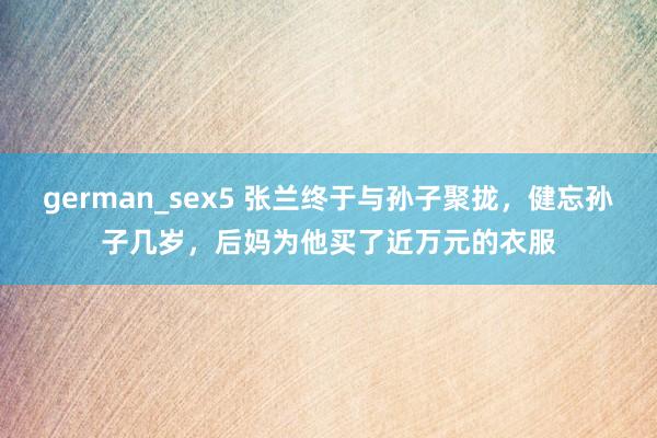 german_sex5 张兰终于与孙子聚拢，健忘孙子几岁，后妈为他买了近万元的衣服