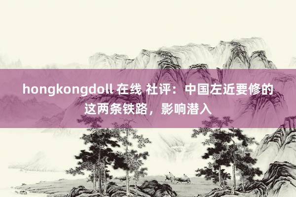hongkongdoll 在线 社评：中国左近要修的这两条铁路，影响潜入