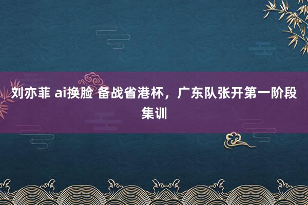 刘亦菲 ai换脸 备战省港杯，广东队张开第一阶段集训