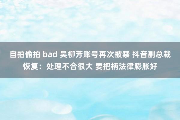 自拍偷拍 bad 吴柳芳账号再次被禁 抖音副总裁恢复：处理不合很大 要把柄法律膨胀好
