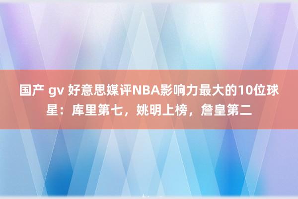 国产 gv 好意思媒评NBA影响力最大的10位球星：库里第七，姚明上榜，詹皇第二