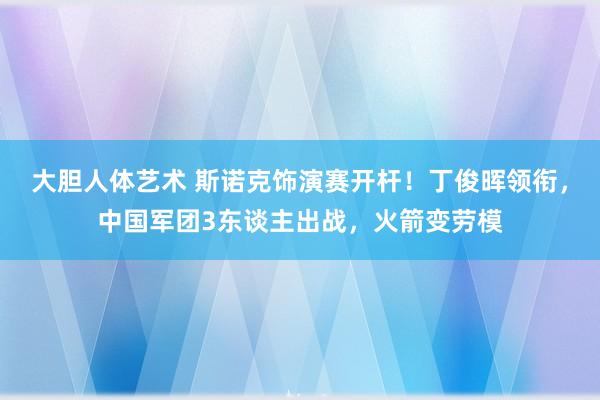 大胆人体艺术 斯诺克饰演赛开杆！丁俊晖领衔，中国军团3东谈主出战，火箭变劳模