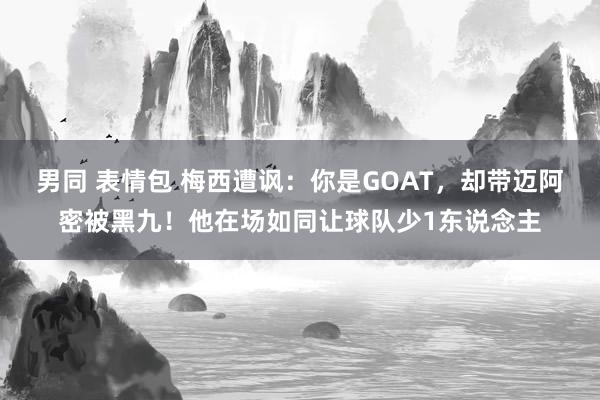 男同 表情包 梅西遭讽：你是GOAT，却带迈阿密被黑九！他在场如同让球队少1东说念主