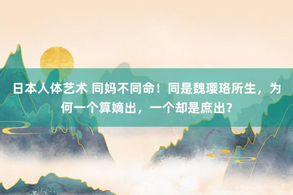 日本人体艺术 同妈不同命！同是魏璎珞所生，为何一个算嫡出，一个却是庶出？
