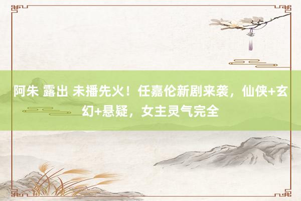 阿朱 露出 未播先火！任嘉伦新剧来袭，仙侠+玄幻+悬疑，女主灵气完全
