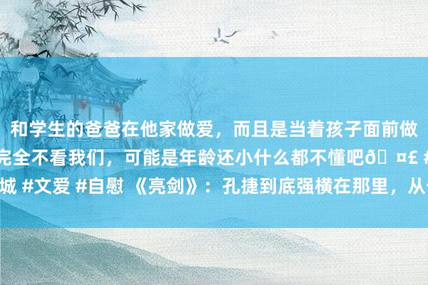和学生的爸爸在他家做爱，而且是当着孩子面前做爱，太刺激了，孩子完全不看我们，可能是年龄还小什么都不懂吧🤣 #同城 #文爱 #自慰 《亮剑》：孔捷到底强横在那里，从一个小兵的推崇就能看出来