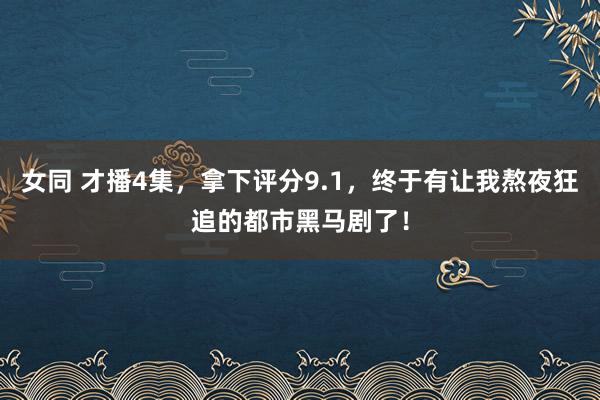 女同 才播4集，拿下评分9.1，终于有让我熬夜狂追的都市黑马剧了！