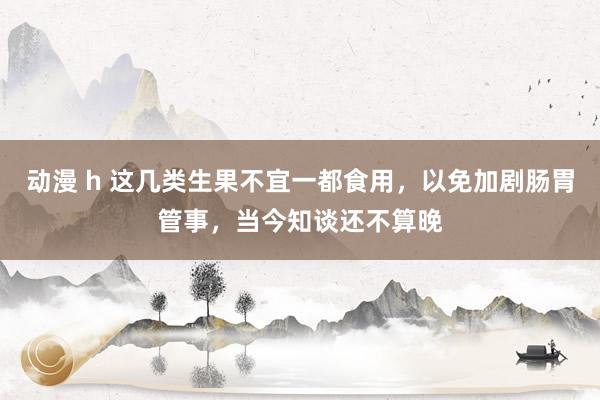 动漫 h 这几类生果不宜一都食用，以免加剧肠胃管事，当今知谈还不算晚