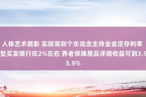 人体艺术摄影 实探深圳个东说念主待业金定存利率 大型买卖银行在2%左右 养老保障居品详细收益可到3.9%
