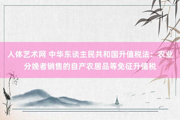 人体艺术网 中华东谈主民共和国升值税法：农业分娩者销售的自产农居品等免征升值税