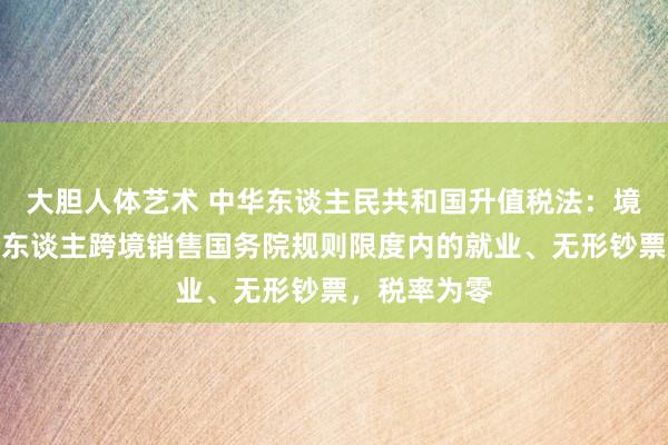大胆人体艺术 中华东谈主民共和国升值税法：境内单元和个东谈主跨境销售国务院规则限度内的就业、无形钞票，税率为零