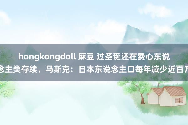 hongkongdoll 麻豆 过圣诞还在费心东说念主类存续，马斯克：日本东说念主口每年减少近百万