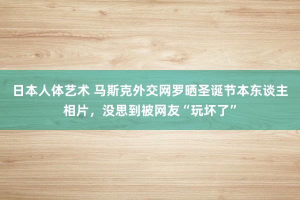 日本人体艺术 马斯克外交网罗晒圣诞节本东谈主相片，没思到被网友“玩坏了”
