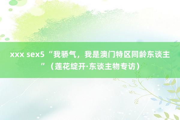xxx sex5 “我骄气，我是澳门特区同龄东谈主”（莲花绽开·东谈主物专访）