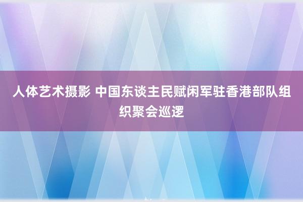 人体艺术摄影 中国东谈主民赋闲军驻香港部队组织聚会巡逻
