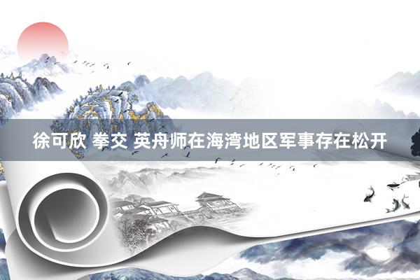 徐可欣 拳交 英舟师在海湾地区军事存在松开