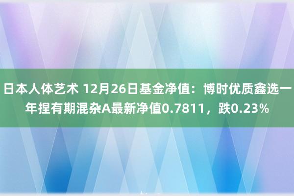 日本人体艺术 12月26日基金净值：博时优质鑫选一年捏有期混杂A最新净值0.7811，跌0.23%