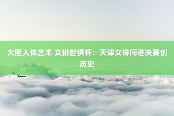 大胆人体艺术 女排世俱杯：天津女排闯进决赛创历史