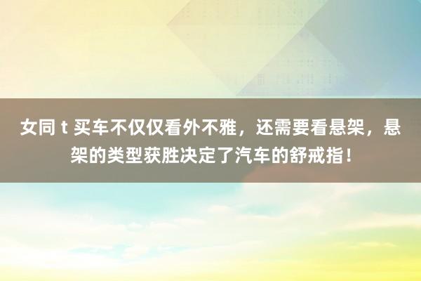 女同 t 买车不仅仅看外不雅，还需要看悬架，悬架的类型获胜决定了汽车的舒戒指！