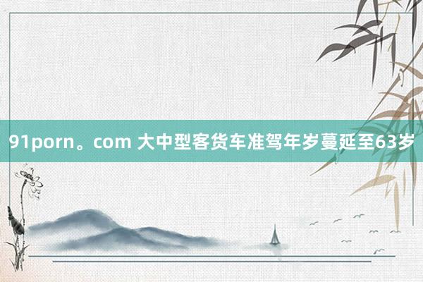 91porn。com 大中型客货车准驾年岁蔓延至63岁