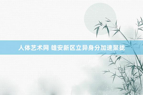 人体艺术网 雄安新区立异身分加速聚拢