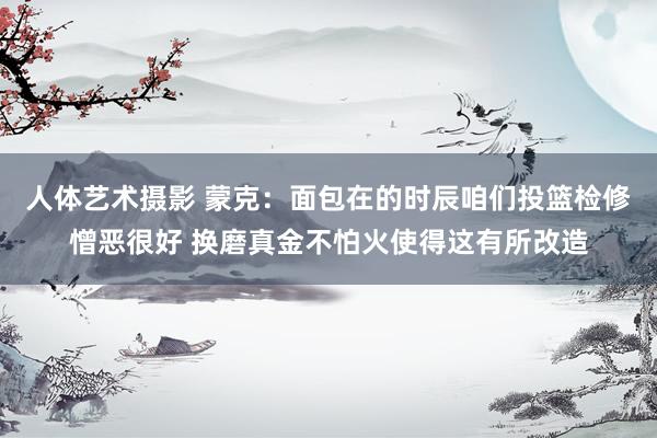 人体艺术摄影 蒙克：面包在的时辰咱们投篮检修憎恶很好 换磨真金不怕火使得这有所改造