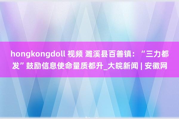 hongkongdoll 视频 濉溪县百善镇：“三力都发”鼓励信息使命量质都升_大皖新闻 | 安徽网