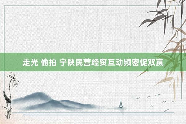 走光 偷拍 宁陕民营经贸互动频密促双赢