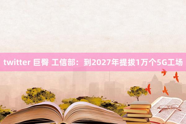 twitter 巨臀 工信部：到2027年提拔1万个5G工场